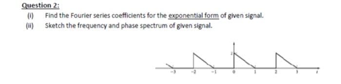 Question 2:
(1)
Find the Fourier series coefficients for the exponential form of given signal.
(ii) Sketch the frequency and phase spectrum of given signal.