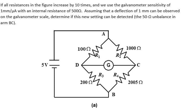 If all resistances in the figure increase by 10 times, and we use the galvanometer sensitivity of
1mm/μA with an internal resistance of 5000. Assuming that a deflection of 1 mm can be observed
on the galvanometer scale, determine if this new setting can be detected (the 50- unbalance in
arm BC).
5V
100 Ω
D
200 Ω
(a)
A
R3
G
RA
B
1000 Ω
с
2005 Ω