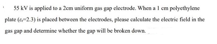 55 kV is applied to a 2cm uniform gas gap electrode. When a 1 cm polyethylene
plate (& 2.3) is placed between the electrodes, please calculate the electric field in the
gas gap and determine whether the gap will be broken down.