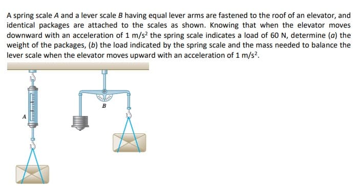 A spring scale A and a lever scale B having equal lever arms are fastened to the roof of an elevator, and
identical packages are attached to the scales as shown. Knowing that when the elevator moves
downward with an acceleration of 1 m/s? the spring scale indicates a load of 60 N, determine (a) the
weight of the packages, (b) the load indicated by the spring scale and the mass needed to balance the
lever scale when the elevator moves upward with an acceleration of 1 m/s?.
B
