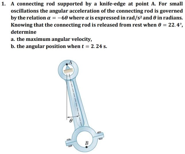 1. A connecting rod supported by a knife-edge at point A. For small
oscillations the angular acceleration of the connecting rod is governed
by the relation a = -60 where a is expressed in rad/s2 and 0 in radians.
Knowing that the connecting rod is released from rest when 0 = 22.4°,
determine
a. the maximum angular velocity,
b. the angular position when t = 2. 24 s.
В
