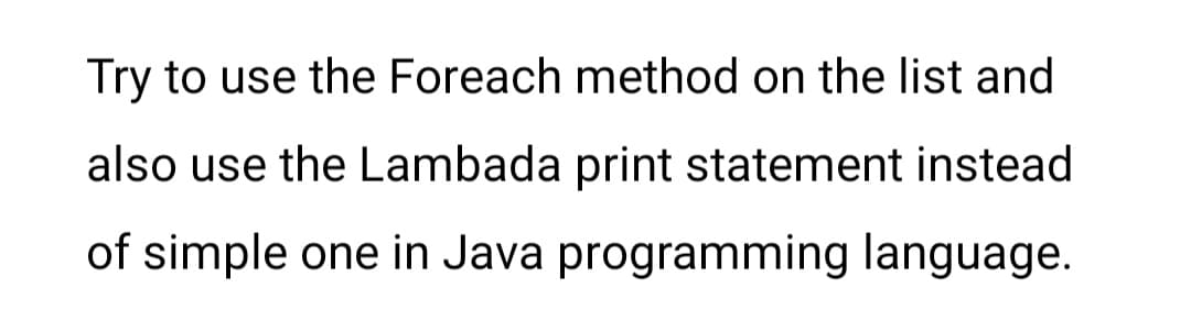 Try to use the Foreach method on the list and
also use the Lambada print statement instead
of simple one in Java programming language.
