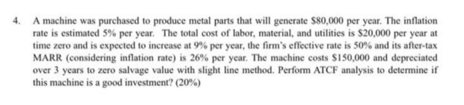 A machine was purchased to produce metal parts that will generate $80,000 per year. The inflation
rate is estimated 5% per year. The total cost of labor, material, and utilities is $20,000 per year at
time zero and is expected to increase at 9% per year, the firm's effective rate is 50% and its after-tax
MARR (considering inflation rate) is 26% per year. The machine costs $150,000 and depreciated
over 3 years to zero salvage value with slight line method. Perform ATCF analysis to determine if
this machine is a good investment? (20%)