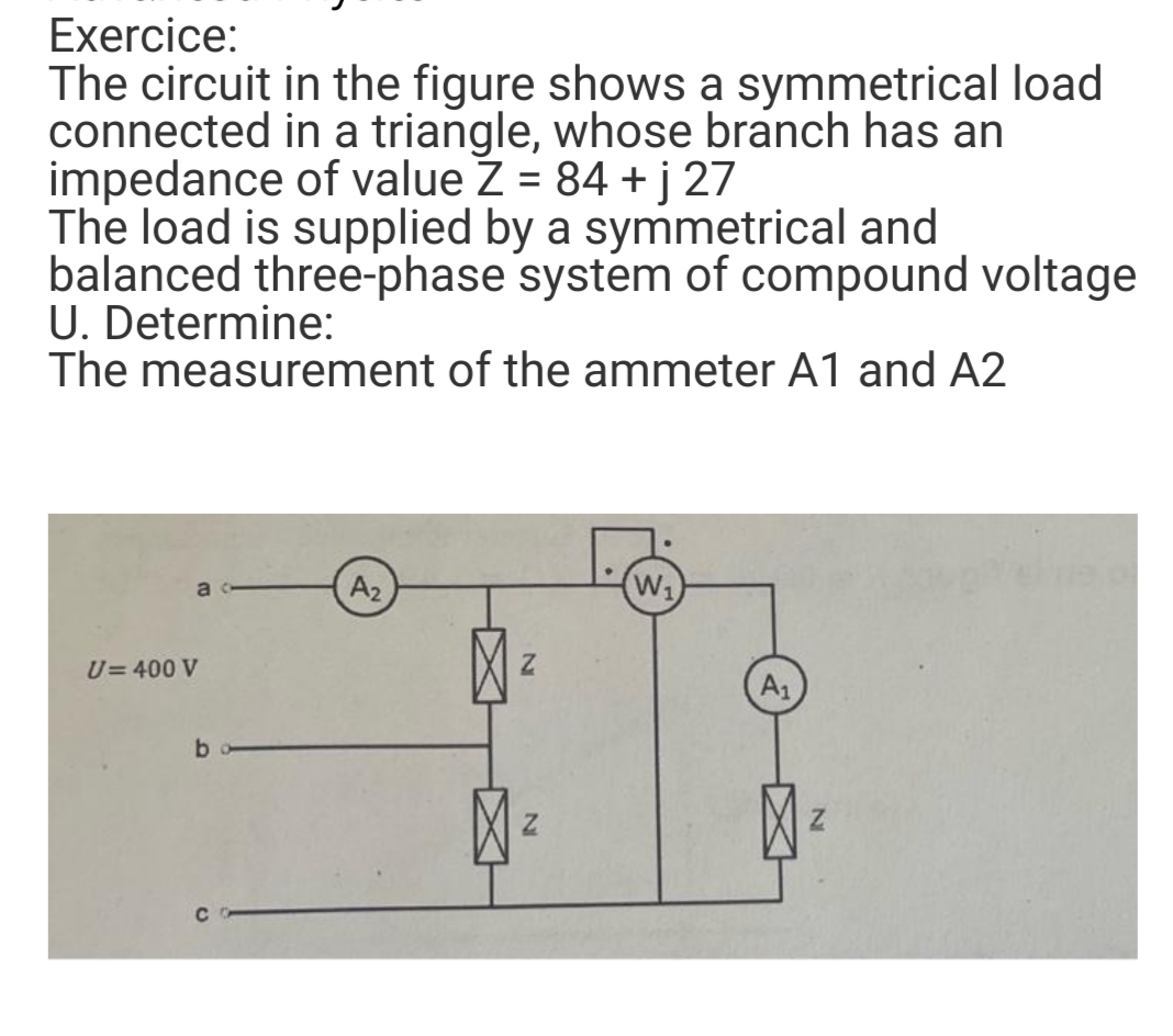 Exercice:
The circuit in the figure shows a symmetrical load
connected in a triangle, whose branch has an
impedance of value Z = 84 +j 27
The load is supplied by a symmetrical and
balanced three-phase system of compound voltage
U. Determine:
The measurement of the ammeter A1 and A2
ac
A₂
W₁
U= 400 V
b
N
Z
A₁
Z