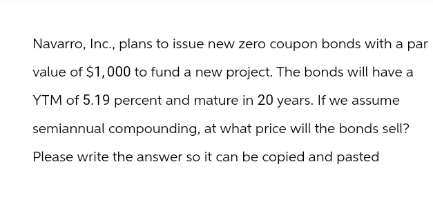 Navarro, Inc., plans to issue new zero coupon bonds with a par
value of $1,000 to fund a new project. The bonds will have a
YTM of 5.19 percent and mature in 20 years. If we assume
semiannual compounding, at what price will the bonds sell?
Please write the answer so it can be copied and pasted