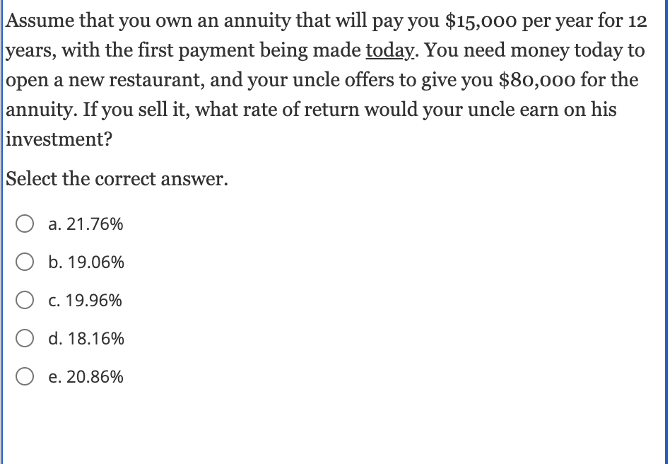 Assume that you own an annuity that will pay you $15,000 per year for 12
years, with the first payment being made today. You need money today to
open a new restaurant, and your uncle offers to give you $80,000 for the
annuity. If you sell it, what rate of return would your uncle earn on his
investment?
Select the correct answer.
O a. 21.76%
O b. 19.06%
O c. 19.96%
O d. 18.16%
O e. 20.86%