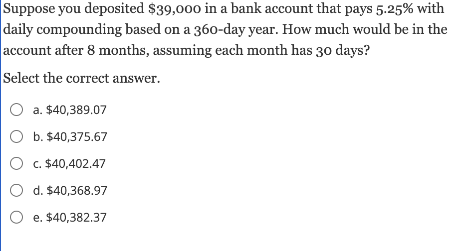Suppose you deposited $39,000 in a bank account that pays 5.25% with
daily compounding based on a 360-day year. How much would be in the
account after 8 months, assuming each month has 30 days?
Select the correct answer.
O a. $40,389.07
O b. $40,375.67
O c. $40,402.47
d. $40,368.97
Oe. $40,382.37