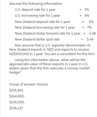 Assume the following information:
U.S. deposit rate for 1 year
U.S. borrowing rate for 1 year
New Zealand deposit rate for 1 year
New Zealand borrowing rate for 1 year
New Zealand dollar forward rate for 1 year
New Zealand dollar spot rate
= $.49
Also assume that a U.S. exporter denominates its
New Zealand exports in NZ$ and expects to receive
NZ$500,000 in 1 year. You are a consultant for this firm.
= 3%
= 4%
Group of answer choices
$235,841.
$264,000.
$245,000.
$236,127.
= 6%
= 7%
=
$.48
Using the information above, what will be the
approximate value of these exports in 1 year in U.S.
dollars given that the firm executes a money market
hedge?