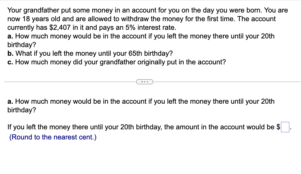 Your grandfather put some money in an account for you on the day you were born. You are
now 18 years old and are allowed to withdraw the money for the first time. The account
currently has $2,407 in it and pays an 5% interest rate.
a. How much money would be in the account if you left the money there until your 20th
birthday?
b. What if you left the money until your 65th birthday?
c. How much money did your grandfather originally put in the account?
...
a. How much money would be in the account if you left the money there until your 20th
birthday?
If you left the money there until your 20th birthday, the amount in the account would be $
(Round to the nearest cent.)