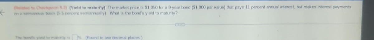 ←
(Related to Checkpoint 92) (Yield to maturity) The market price is $1,050 for a 9-year bond ($1,000 par value) that pays 11 percent annual interest, but makes interest payments
on a semiannual basis (5.5 percent semiannually) What is the band's yield to maturity?
% (Round to two decimal places)