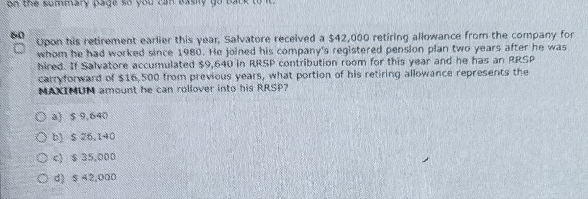 w the summary page so
Upon his retirement earlier this year, Salvatore received a $42,000 retiring allowance from the company for
whom he had worked since 1980. He joined his company's registered pension plan two years after he was
hired. If Salvatore accumulated $9,640 in RRSP contribution room for this year and he has an RRSP
carryforward of $16.500 from previous years, what portion of his retiring allowance represents the
NAXINUM amount he can rollover into his RRSP?
Oa) $ 9,640
Ob) $ 26,140
can easy go
Oc) $ 35,000