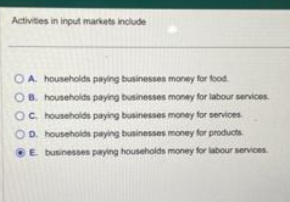 Activities in input markets include
OA households paying businesses money for food
OB. households paying businesses money for labour services.
OC. households paying businesses money for services.
OD. households paying businesses money for products.
E. businesses paying households money for labour services.