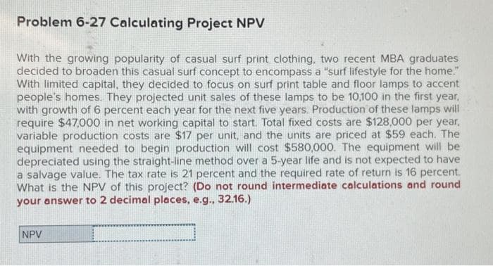 Problem 6-27 Calculating Project NPV
With the growing popularity of casual surf print clothing, two recent MBA graduates
decided to broaden this casual surf concept to encompass a "surf lifestyle for the home."
With limited capital, they decided to focus on surf print table and floor lamps to accent
people's homes. They projected unit sales of these lamps to be 10,100 in the first year,
with growth of 6 percent each year for the next five years. Production of these lamps will
require $47,000 in net working capital to start. Total fixed costs are $128,000 per year,
variable production costs are $17 per unit, and the units are priced at $59 each. The
equipment needed to begin production will cost $580,000. The equipment will be
depreciated using the straight-line method over a 5-year life and is not expected to have
a salvage value. The tax rate is 21 percent and the required rate of return is 16 percent.
What is the NPV of this project? (Do not round intermediate calculations and round
your answer to 2 decimal places, e.g., 32.16.)
NPV