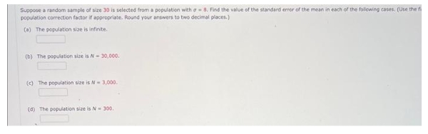 Suppose a random sample of size 30 is selected from a population with a 8. Find the value of the standard error of the mean in each of the following cases. (Use the fi
population correction factor if appropriate. Round your answers to two decimal places.)
(a) The population size is infinite.
(b) The population size is N-30,000.
(c) The population size is N- 3,000.
(d) The population size is N-300.