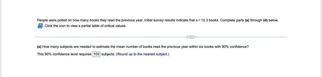 People were polled on how many books they read the previous year. Initial survey results indicate that s = 12.3 books. Complete parts (a) through (d) below.
Click the icon to view a partial table of critical values.
(a) How many subjects are needed to estimate the mean number of books read the previous year within six books with 90% confidence?
This 90% confidence level requires 103 subjects. (Round up to the nearest subject.)
