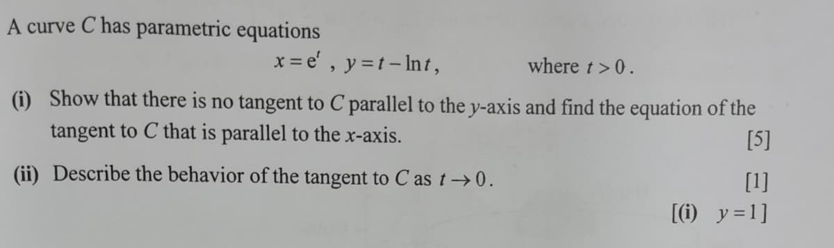 A curve C has parametric equations
x = e' , y =t- Int,
where t>0.
(i) Show that there is no tangent to C parallel to the y-axis and find the equation of the
tangent to C that is parallel to the x-axis.
[5]
(ii) Describe the behavior of the tangent to C as t→0.
[1]
[(1) y=1]
