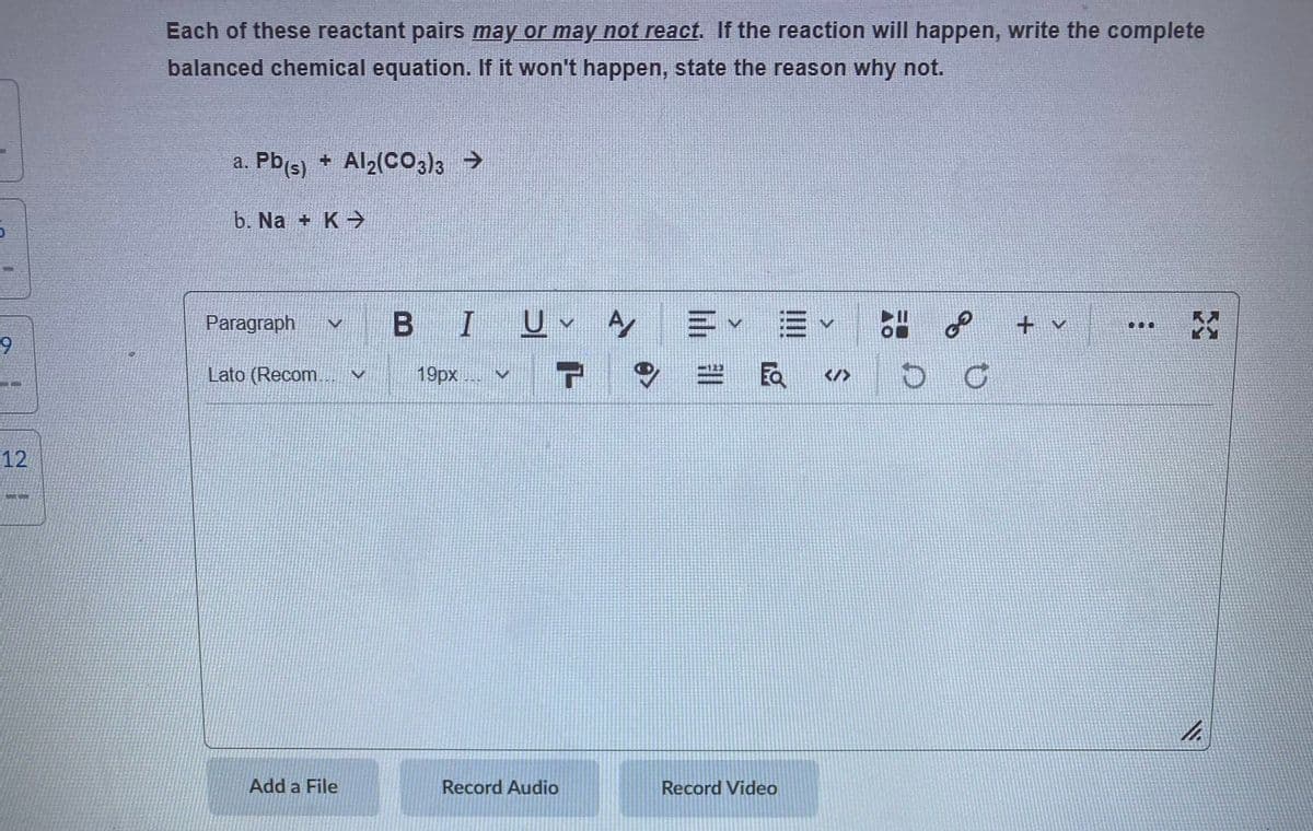 Each of these reactant pairs may or may not react. If the reaction will happen, write the complete
balanced chemical equation. If it won't happen, state the reason why not.
a. Pb(s) + Al2(CO3)3 >
b. Na + K→
B I
u、ケ=▼
三v =
of
Paragraph
+ v
...
Lato (Recom..
19px
EQ
</>
12
Add a File
Record Audio
Record Video
