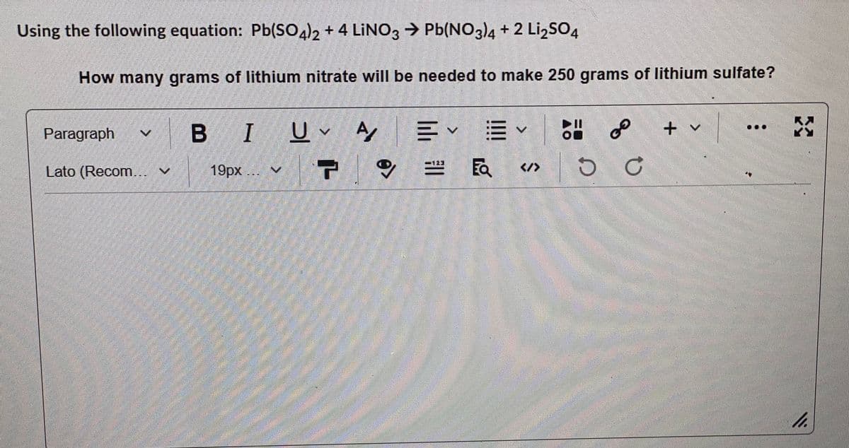 Using the following equation: Pb(SO4)2 + 4 LİNO3 > Pb(NO3)4 + 2 LizSO4
How many grams of lithium nitrate will be needed to make 250 grams of lithium sulfate?
B I
U v A
+ v
Paragraph
19рх
FQ
Lato (Recom... v
</>
h.
