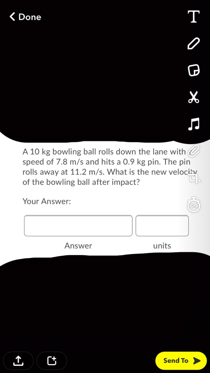 ( Done
T
A 10 kg bowling ball rolls down the lane with
speed of 7.8 m/s and hits a 0.9 kg pin. The pin
rolls away at 11.2 m/s. What is the new velocitv
of the bowling ball after impact?
Your Answer:
Answer
units
Send To
