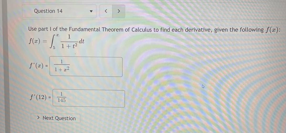 Question 14
<>
Use part I of the Fundamental Theorem of Calculus to find each derivative, given the following f(x):
f(=) = / ;
1
dt
1+ t²
S'(2) -
1
f'(x) =
1+ 72
1
f'(12) =
145
> Next Question
