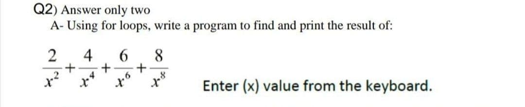 Q2) Answer only two
A- Using for loops, write a program to find and print the result of:
2
4
6
8
8
to
+
x
4
+
+
x
Enter (x) value from the keyboard.
