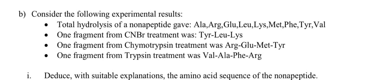 b) Consider the following experimental results:
Total hydrolysis of a nonapeptide gave: Ala,Arg, Glu,Leu,Lys,Met,Phe,Tyr,Val
One fragment from CNBR treatment was: Tyr-Leu-Lys
One fragment from Chymotrypsin treatment was Arg-Glu-Met-Tyr
One fragment from Trypsin treatment was Val-Ala-Phe-Arg
i.
Deduce, with suitable explanations, the amino acid sequence of the nonapeptide.

