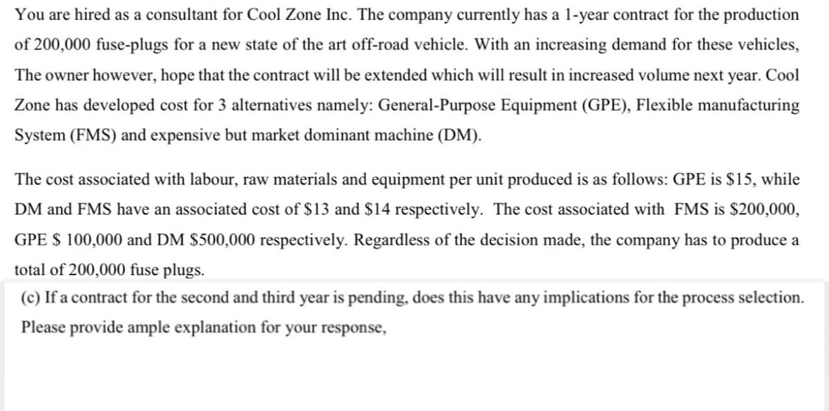 You are hired as a consultant for Cool Zone Inc. The company currently has a 1-year contract for the production
of 200,000 fuse-plugs for a new state of the art off-road vehicle. With an increasing demand for these vehicles,
The owner however, hope that the contract will be extended which will result in increased volume next year. Cool
Zone has developed cost for 3 alternatives namely: General-Purpose Equipment (GPE), Flexible manufacturing
System (FMS) and expensive but market dominant machine (DM).
The cost associated with labour, raw materials and equipment per unit produced is as follows: GPE is $15, while
DM and FMS have an associated cost of $13 and $14 respectively. The cost associated with FMS is $200,000,
GPE $ 100,000 and DM $500,000 respectively. Regardless of the decision made, the company has to produce a
total of 200,000 fuse plugs.
(c) If a contract for the second and third year is pending, does this have any implications for the process selection.
Please provide ample explanation for your response,
