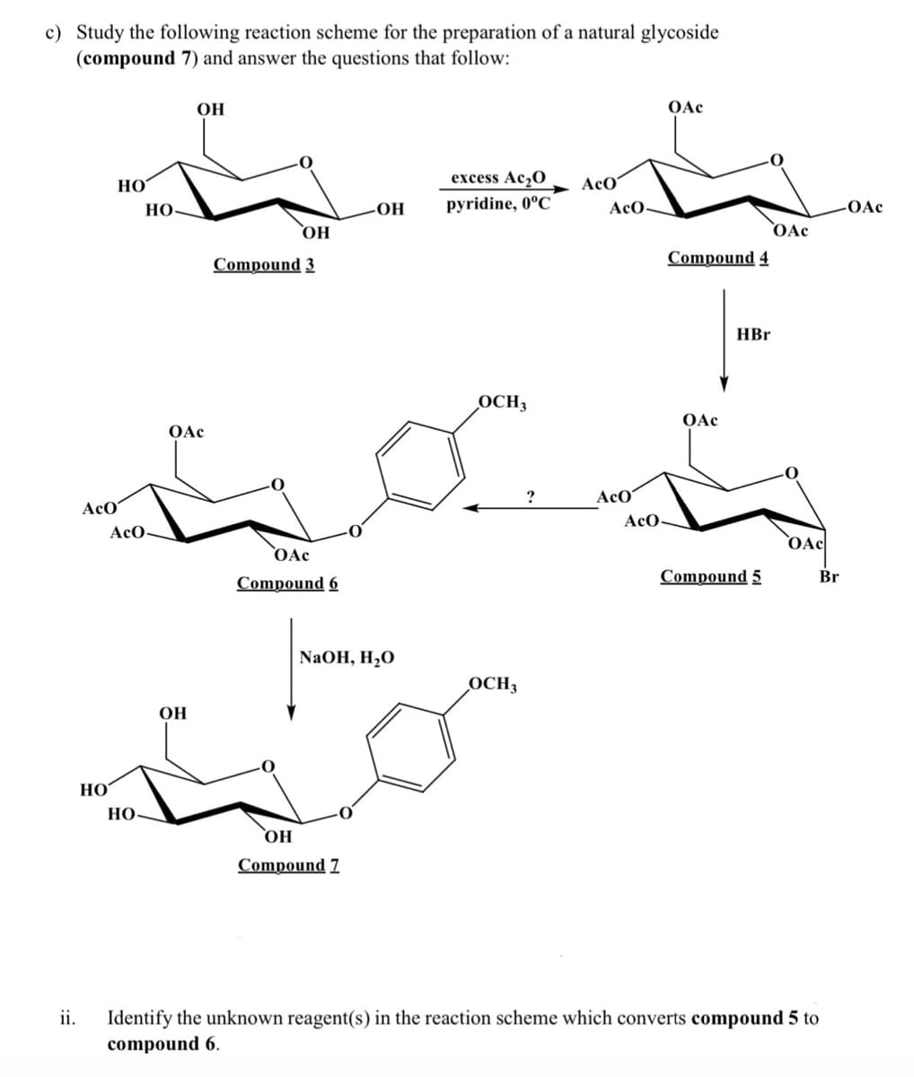 c) Study the following reaction scheme for the preparation of a natural glycoside
(compound 7) and answer the questions that follow:
OH
OAc
Но
excess Ac20
AcO
pyridine, 0°C
HO-
Но.
AcO-
-OAc
`0Ac
HO
Compound 3
Compound 4
HBr
OCH3
OAc
OAc
AcO'
AcO
AcO
AcO-
OAc
OAc
Compound 6
Compound 5
Br
NaOH, H2O
OCH3
Он
HO
НО
Compound 7
ii.
Identify the unknown reagent(s) in the reaction scheme which converts compound 5 to
compound 6.
