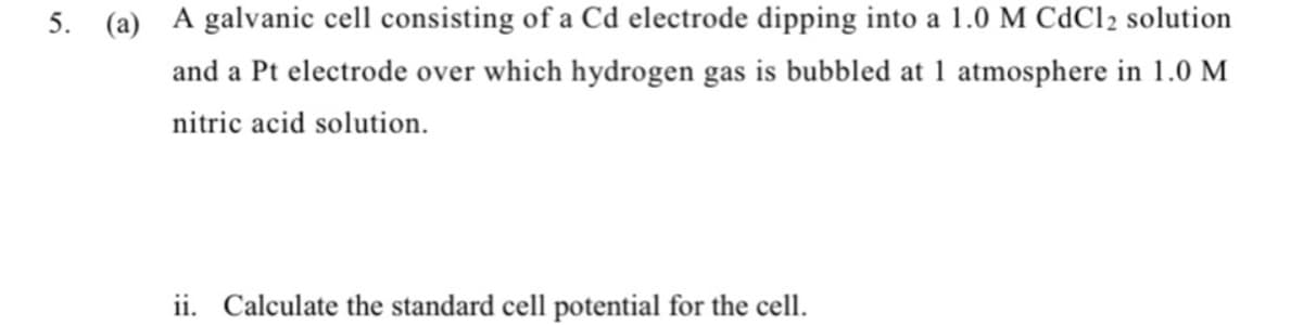5.
(a) A galvanic cell consisting of a Cd electrode dipping into a 1.0 M CdCl2 solution
and a Pt electrode over which hydrogen gas is bubbled at 1 atmosphere in 1.0 M
nitric acid solution.
ii. Calculate the standard cell potential for the cell.
