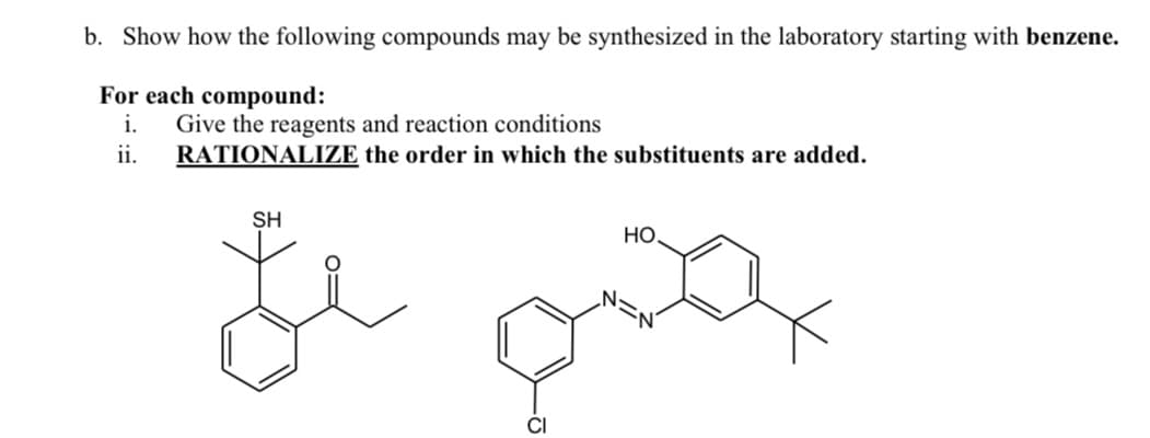 b. Show how the following compounds may be synthesized in the laboratory starting with benzene.
For each compound:
i.
Give the reagents and reaction conditions
RATIONALIZE the order in which the substituents are added.
ii.
SH
HO.
CI
