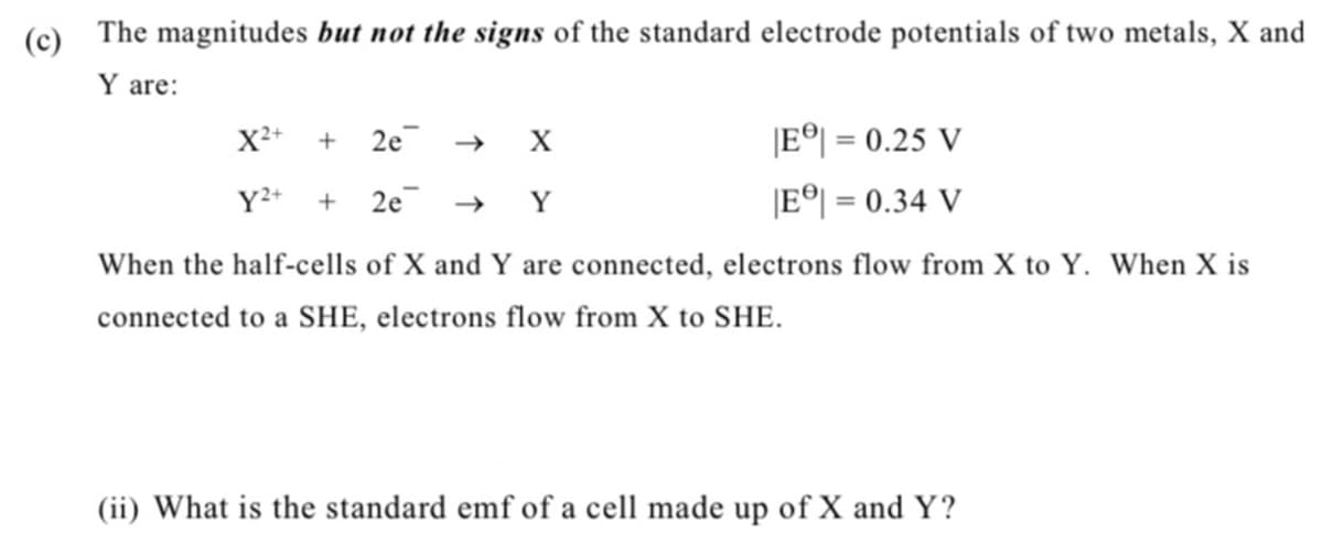 (c)
The magnitudes but not the signs of the standard electrode potentials of two metals, X and
Y are:
IE이 = 0.25 V
IE이 = 0.34 V
X²+
+
2e
%3D
Y²+
+ 2e → Y
When the half-cells of X and Y are connected, electrons flow from X to Y. When X is
connected to a SHE, electrons flow from X to SHE.
(ii) What is the standard emf of a cell made up of X and Y?
