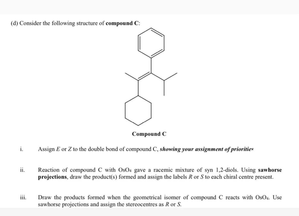 (d) Consider the following structure of compound C:
Compound C
i.
Assign E or Z to the double bond of compound C, showing your assignment of priorities
ii.
Reaction of compound C with OsO4 gave a racemic mixture of syn 1,2-diols. Using sawhorse
projections, draw the product(s) formed and assign the labels R or S to each chiral centre present.
iii.
Draw the products formed when the geometrical isomer of compound C reacts with OsO4. Use
sawhorse projections and assign the stereocentres as R or S.

