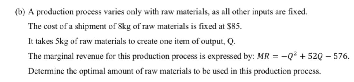 (b) A production process varies only with raw materials, as all other inputs are fixed.
The cost of a shipment of 8kg of raw materials is fixed at S85.
It takes 5kg of raw materials to create one item of output, Q.
The marginal revenue for this production process is expressed by: MR
-Q? + 52Q – 576.
Determine the optimal amount of raw materials to be used in this production process.
