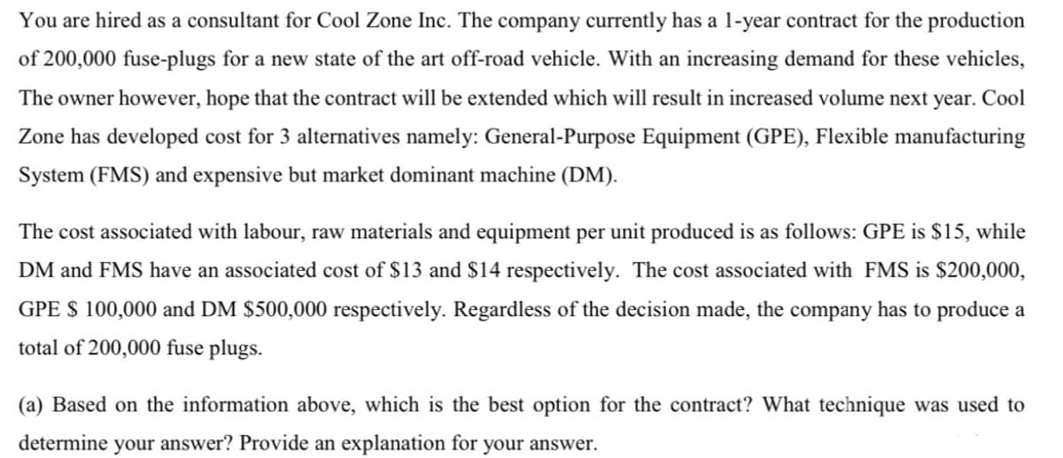 You are hired as a consultant for Cool Zone Inc. The company currently has a 1-year contract for the production
of 200,000 fuse-plugs for a new state of the art off-road vehicle. With an increasing demand for these vehicles,
The owner however, hope that the contract will be extended which will result in increased volume next year. Cool
Zone has developed cost for 3 alternatives namely: General-Purpose Equipment (GPE), Flexible manufacturing
System (FMS) and expensive but market dominant machine (DM).
The cost associated with labour, raw materials and equipment per unit produced is as follows: GPE is $15, while
DM and FMS have an associated cost of $13 and $14 respectively. The cost associated with FMS is $200,000,
GPE $ 100,000 and DM $500,000 respectively. Regardless of the decision made, the company has to produce a
total of 200,000 fuse plugs.
(a) Based on the information above, which is the best option for the contract? What technique was used to
determine your answer? Provide an explanation for your answer.
