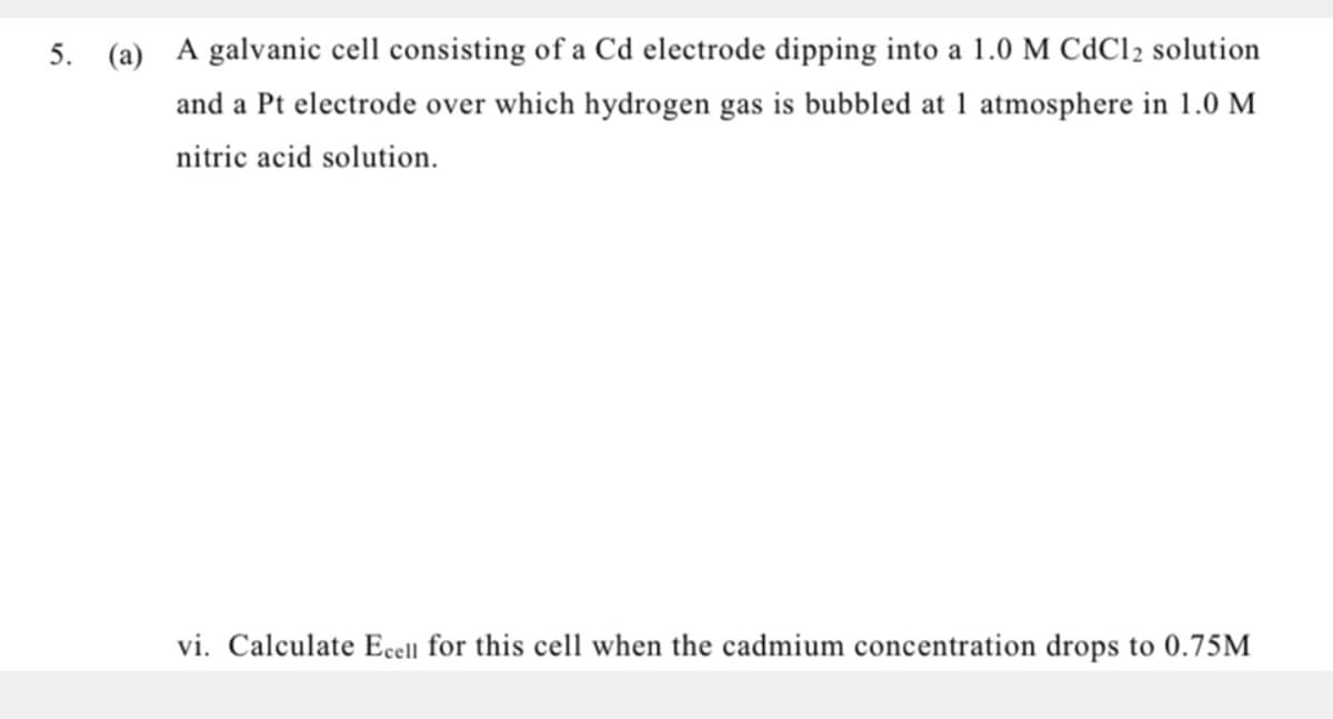 5. (a) A galvanic cell consisting of a Cd electrode dipping into a 1.0 M CdCl2 solution
and a Pt electrode over which hydrogen gas is bubbled at 1 atmosphere in 1.0 M
nitric acid solution.
vi. Calculate Ecell for this cell when the cadmium concentration drops to 0.75M
