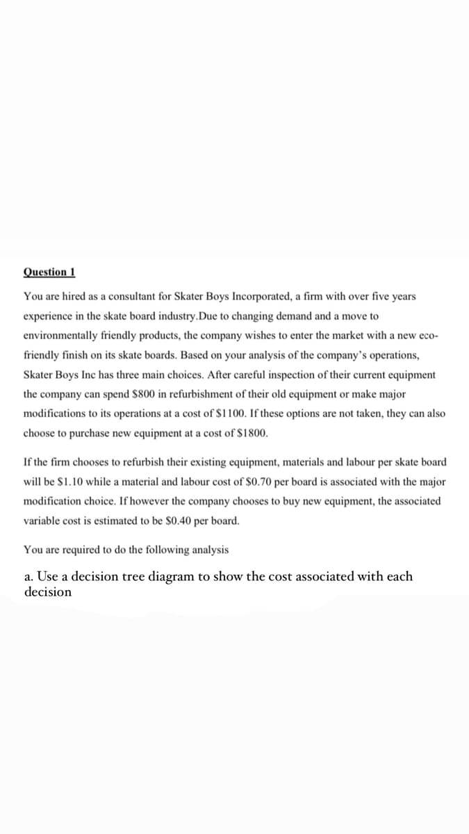 Question 1
You are hired as a consultant for Skater Boys Incorporated, a firm with over five years
experience in the skate board industry.Due to changing demand and a move to
environmentally friendly products, the company wishes to enter the market with a new eco-
friendly finish on its skate boards. Based on your analysis of the company's operations,
Skater Boys Inc has three main choices. After careful inspection of their current equipment
the company can spend $800 in refurbishment of their old equipment or make major
modifications to its operations at a cost of $1100. If these options are not taken, they can also
choose to purchase new equipment at a cost of $1800.
If the firm chooses to refurbish their existing equipment, materials and labour per skate board
will be $1.10 while a material and labour cost of $0.70 per board is associated with the major
modification choice. If however the company chooses to buy new equipment, the associated
variable cost is estimated to be $0.40 per board.
You are required to do the following analysis
a. Use a decision tree diagram to show the cost associated with each
decision
