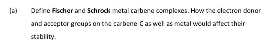 (a)
Define Fischer and Schrock metal carbene complexes. How the electron donor
and acceptor groups on the carbene-C as well as metal would affect their
stability.
