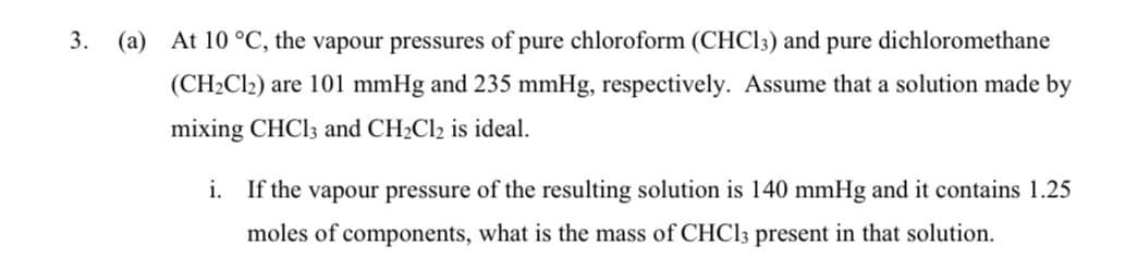 3.
(a) At 10 °C, the vapour pressures of pure chloroform (CHCI3) and pure dichloromethane
(CH2C12) are 101 mmHg and 235 mmHg, respectively. Assume that a solution made by
mixing CHCI3 and CH2C12 is ideal.
i. If the vapour pressure of the resulting solution is 140 mmHg and it contains 1.25
moles of components, what is the mass of CHCI3 present in that solution.
