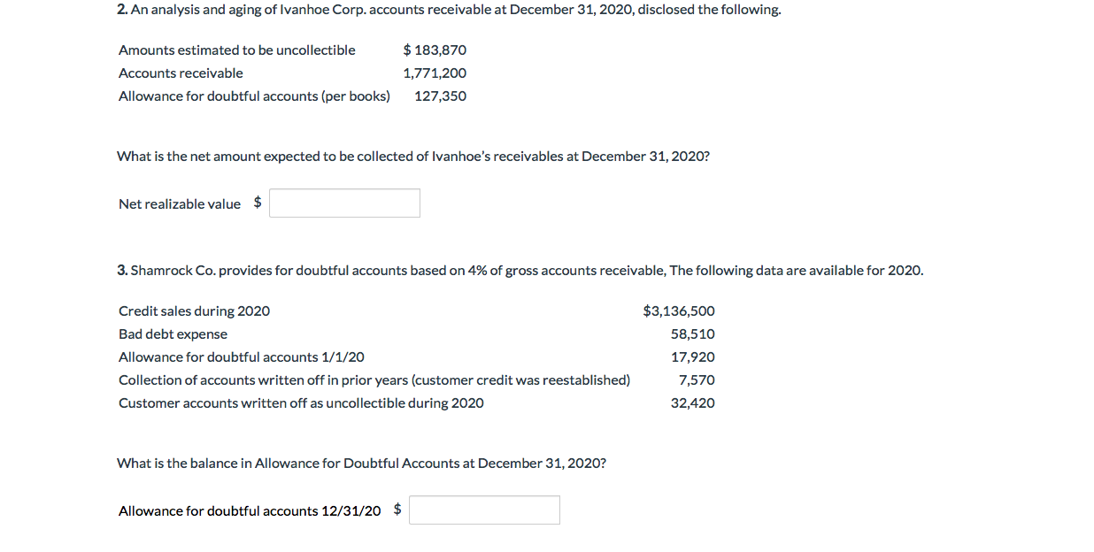 2.An analysis and aging of Ivanhoe Corp. accounts receivable at December 31, 2020, disclosed the following.
$183,870
Amounts estimated to be uncollectible
Accounts receivable
1,771,200
Allowance for doubtful accounts (per books)
127,350
What is the net amount expected to be collected of Ivanhoe's receivables at December 31, 2020?
$
Net realizable value
3. Shamrock Co. provides for doubtful accounts based on 4% of gross accounts receivable, The following data are available for 2020.
$3,136,500
Credit sales during 2020
Bad debt expense
58,510
Allowance for doubtful accounts 1/1/20
17,920
Collection of accounts written off in prior years (customer cred it was reestablished)
7,570
Customer accounts written off as uncollectible during 2020
32,420
What is the balance in Allowance for Doubtful Accounts at December 31, 2020?
$
Allowance for doubtful accounts 12/31/20
