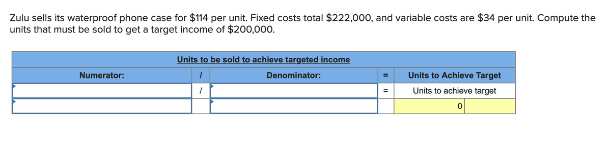 Zulu sells its waterproof phone case for $114 per unit. Fixed costs total $222,000, and variable costs are $34 per unit. Compute the
units that must be sold to get a target income of $200,000.
Numerator:
Units to be sold to achieve targeted income
/
Denominator:
1
=
=
Units to Achieve Target
Units to achieve target
0