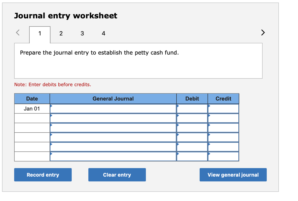 Journal entry worksheet
1
4
>
Prepare the journal entry to establish the petty cash fund.
Note: Enter debits before credits.
Date
General Journal
Debit
Credit
Jan 01
Record entry
Clear entry
View general journal
