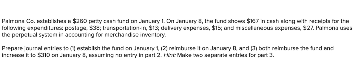 Palmona Co. establishes a $260 petty cash fund on January 1. On January 8, the fund shows $167 in cash along with receipts for the
following expenditures: postage, $38; transportation-in, $13; delivery expenses, $15; and miscellaneous expenses, $27. Palmona uses
the perpetual system in accounting for merchandise inventory.
Prepare journal entries to (1) establish the fund on January 1, (2) reimburse it on January 8, and (3) both reimburse the fund and
increase it to $310 on January 8, assuming no entry in part 2. Hint: Make two separate entries for part 3.

