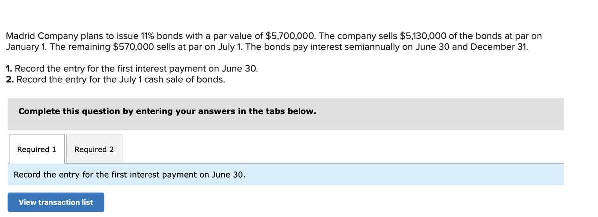 Madrid Company plans to issue 11% bonds with a par value of $5,700,000. The company sells $5,130,000 of the bonds at par on
January 1. The remaining $570,000 sells at par on July 1. The bonds pay interest semiannually on June 30 and December 31.
1. Record the entry for the first interest payment on June 30.
2. Record the entry for the July 1 cash sale of bonds.
Complete this question by entering your answers in the tabs below.
Required 1 Required 2
Record the entry for the first interest payment on June 30.
View transaction list