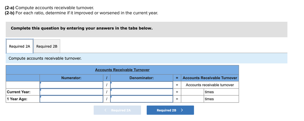 (2-a) Compute accounts receivable turnover.
(2-b) For each ratio, determine if it improved or worsened in the current year.
Complete this question by entering your answers in the tabs below.
Required 2A Required 2B
Compute accounts receivable turnover.
Current Year:
1 Year Ago:
Numerator:
Accounts Receivable Turnover
Denominator:
1
1
1
1
< Required 2A
=
=
=
=
Required 2B
Accounts Receivable Turnover
Accounts receivable turnover
times
times