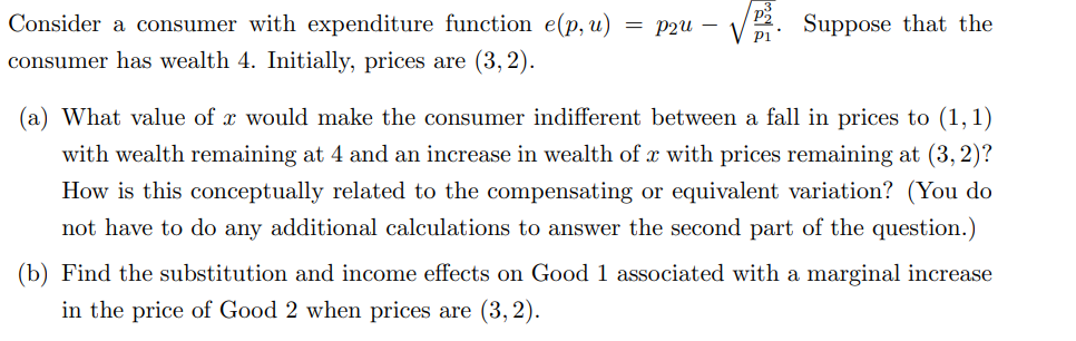 Consider a consumer with expenditure function e(p, u) = P2u -
consumer has wealth 4. Initially, prices are (3, 2).
Suppose that the
(a) What value of x would make the consumer indifferent between a fall in prices to (1,1)
with wealth remaining at 4 and an increase in wealth of x with prices remaining at (3, 2)?
How is this conceptually related to the compensating or equivalent variation? (You do
not have to do any additional calculations to answer the second part of the question.)
(b) Find the substitution and income effects on Good 1 associated with a marginal increase
in the price of Good 2 when prices are (3,2).