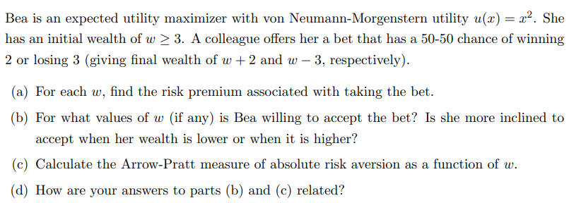 Bea is an expected utility maximizer with von Neumann-Morgenstern utility u(x) = x². She
has an initial wealth of w≥ 3. A colleague offers her a bet that has a 50-50 chance of winning
2 or losing 3 (giving final wealth of w+ 2 and w-3, respectively).
(a) For each w, find the risk premium associated with taking the bet.
(b) For what values of w (if any) is Bea willing to accept the bet? Is she more inclined to
accept when her wealth is lower or when it is higher?
(c) Calculate the Arrow-Pratt measure of absolute risk aversion as a function of w.
(d) How are your answers to parts (b) and (c) related?