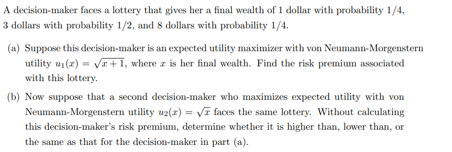 A decision-maker faces a lottery that gives her a final wealth of 1 dollar with probability 1/4,
3 dollars with probability 1/2, and 8 dollars with probability 1/4.
(a) Suppose this decision-maker is an expected utility maximizer with von Neumann-Morgenstern
utility u₁(x)=√x+1, where x is her final wealth. Find the risk premium associated
with this lottery.
(b) Now suppose that a second decision-maker who maximizes expected utility with von
Neumann-Morgenstern utility u2(x)=√x faces the same lottery. Without calculating
this decision-maker's risk premium, determine whether it is higher than, lower than, or
the same as that for the decision-maker in part (a).