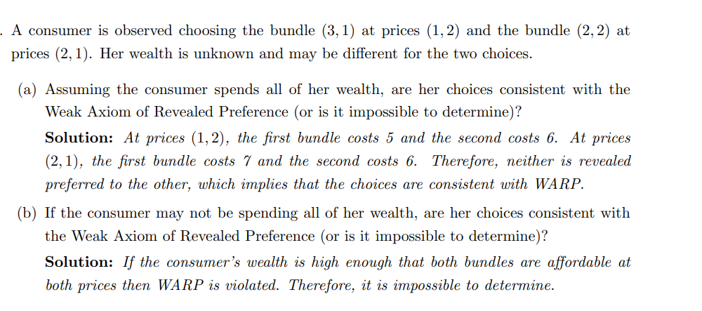 . A consumer is observed choosing the bundle (3,1) at prices (1, 2) and the bundle (2, 2) at
prices (2,1). Her wealth is unknown and may be different for the two choices.
(a) Assuming the consumer spends all of her wealth, are her choices consistent with the
Weak Axiom of Revealed Preference (or is it impossible to determine)?
Solution: At prices (1,2), the first bundle costs 5 and the second costs 6. At prices
(2,1), the first bundle costs 7 and the second costs 6. Therefore, neither is revealed
preferred to the other, which implies that the choices are consistent with WARP.
(b) If the consumer may not be spending all of her wealth, are her choices consistent with
the Weak Axiom of Revealed Preference (or is it impossible to determine)?
Solution: If the consumer's wealth is high enough that both bundles are affordable at
both prices then WARP is violated. Therefore, it is impossible to determine.