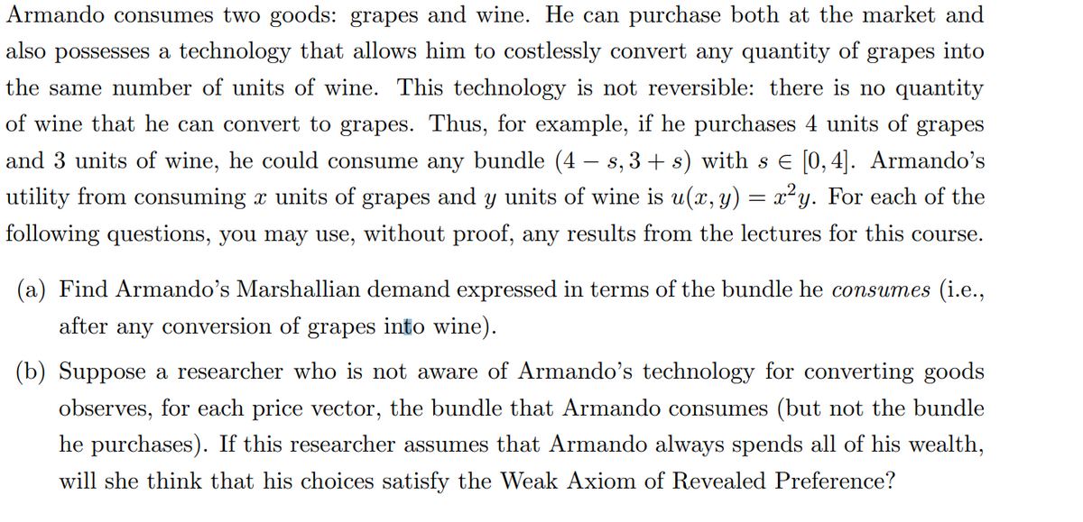 Armando consumes two goods: grapes and wine. He can purchase both at the market and
also possesses a technology that allows him to costlessly convert any quantity of grapes
into
the same number of units of wine. This technology is not reversible: there is no quantity
of wine that he can convert to grapes. Thus, for example, if he purchases 4 units of grapes
and 3 units of wine, he could consume any bundle (4 — s, 3 + s) with s € [0,4]. Armando's
utility from consuming x units of grapes and y units of wine is u(x, y) = x²y. For each of the
following questions, you may use, without proof, any results from the lectures for this course.
(a) Find Armando's Marshallian demand expressed in terms of the bundle he consumes (i.e.,
after any conversion of grapes into wine).
(b) Suppose a researcher who is not aware of Armando's technology for converting goods
observes, for each price vector, the bundle that Armando consumes (but not the bundle
he purchases). If this researcher assumes that Armando always spends all of his wealth,
will she think that his choices satisfy the Weak Axiom of Revealed Preference?