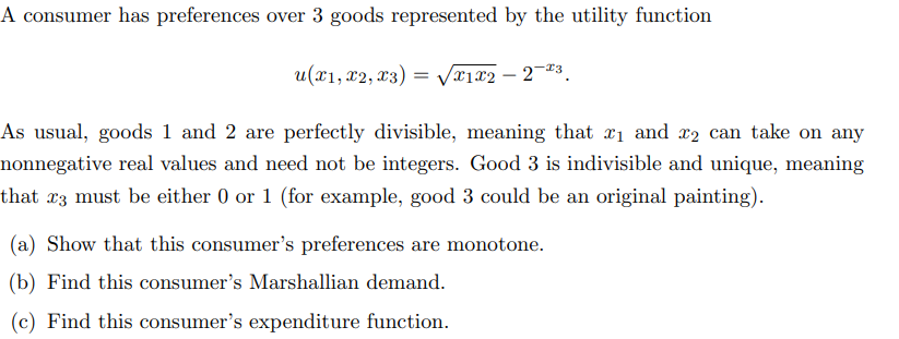 A consumer has preferences over 3 goods represented by the utility function
u(x1, x2, x3) = √√√x1x2-2-23.
As usual, goods 1 and 2 are perfectly divisible, meaning that ₁ and 2 can take on any
nonnegative real values and need not be integers. Good 3 is indivisible and unique, meaning
that x3 must be either 0 or 1 (for example, good 3 could be an original painting).
(a) Show that this consumer's preferences are monotone.
(b) Find this consumer's Marshallian demand.
(c) Find this consumer's expenditure function.